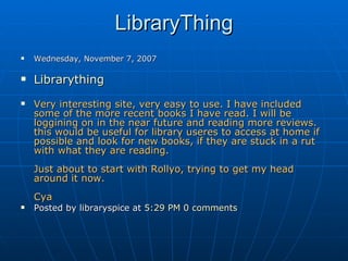 LibraryThing Wednesday, November 7, 2007 Librarything   Very interesting site, very easy to use. I have included some of the more recent books I have read. I will be loggining on in the near future and reading more reviews. this would be useful for library useres to access at home if possible and look for new books, if they are stuck in a rut with what they are reading. Just about to start with Rollyo, trying to get my head around it now.  Cya Posted by libraryspice at  5:29 PM   0 comments         