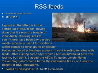 RSS feeds Sunday, October 28, 2007 #8 RSS   I guess all the effort is in the  setting up of RSS feeds, having  done that it saves the trouble of  individually checking sites to  see if there have been any develop- ments especially useful for locations  which appear to have spurts of activity. Having activated a Bloglines account, I went trawling for sites with  feeds. After visiting some sites which I felt would/should have this facility, but didn't, I added the ABC's TV guide, Lonely Planet Travel Blog (which had a bit on the Californian fires - so I saw the benefit of RSS imediately). Posted by Bibliophile at  11:14 PM   0 comments   