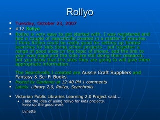 Rollyo Tuesday, October 23, 2007 #12  Rollyo   Rollyo is very easy to get started with. I was registered and had a couple of searchrolls created in a matter of minutes. I think Rollyo could be really good for setting up limited searches for kids doing school projects - put together a range of good sites on the topic of choice, add the link to your web page and the kids are still doing their research, but you know that the sites they are going to will give them appropriate information. The Searchrolls I created are   Aussie Craft Suppliers   and  Fantasy & Sci-Fi Books . Posted by Gardener at   12:40 PM   1 comments      Labels:   Library 2.0 ,  Rollyo ,  Searchrolls   Victorian Public Libraries Learning 2.0 Project  said...  I like the idea of using rollyo for kids projects. keep up the good work Lynette 