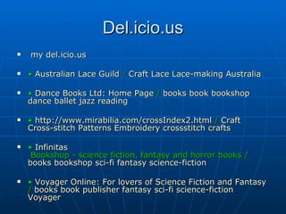 Del.icio.us my  del.icio.us •  Australian Lace Guild  /  Craft   Lace   Lace-making   Australia   •  Dance Books Ltd: Home Page  /  books   book   bookshop   dance   ballet   jazz   reading   •  http://www.mirabilia.com/crossIndex2.html  /  Craft   Cross-stitch   Patterns   Embroidery   crossstitch   crafts   •  Infinitas  Bookshop - science fiction, fantasy and horror books  /  books   bookshop   sci-fi   fantasy   science-fiction   •  Voyager Online: For lovers of Science Fiction and Fantasy  /  books   book   publisher   fantasy   sci-fi   science-fiction   Voyager 