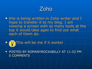 Zoho this is being written in Zoho writer and I hope to transfer it to my blog. I am viewing a screen with so many tools at the top it would take ages to find out what each of them do.   This will be me if it works! POSTED BY ROMANYROCKABILLY AT  11:52 PM   0 COMMENTS   