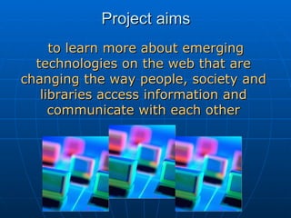Project aims   to learn more about emerging technologies on the web that are changing the way people, society and libraries access information and communicate with each other 