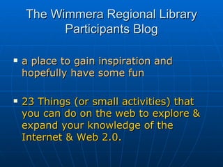 The Wimmera Regional Library Participants Blog a place to gain inspiration and hopefully have some fun 23 Things (or small activities) that you can do on the web to explore & expand your knowledge of the Internet & Web 2.0.   