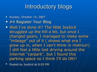 Introductory blogs Sunday, October 14, 2007 #4 Register Your Blog   Well I've done it!! The little Joybird struggled up the hill a bit, but once I changed gears, I managed to make some "mileage" out of it ( shows what era I grew up in, when I can't think in metrics!) I still feel a little lost driving around the Internet "carpark", but I found this parking space so I think I'll do OK!! Posted by Joybird at  8:03 PM   