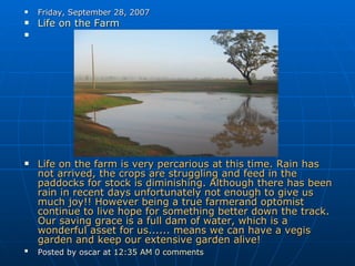 Friday, September 28, 2007 Life on the Farm     Life on the farm is very percarious at this time. Rain has not arrived, the crops are struggling and feed in the paddocks for stock is diminishing. Although there has been rain in recent days unfortunately not enough to give us much joy!! However being a true farmerand optomist continue to live hope for something better down the track. Our saving grace is a full dam of water, which is a wonderful asset for us...... means we can have a vegis garden and keep our extensive garden alive! Posted by oscar at  12:35 AM   0 comments   