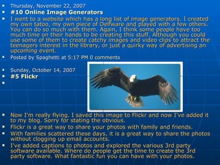 Thursday, November 22, 2007 #10 Online Image Generators   I went to a website which has a long list of image generators. I created my own tatoo, my own piece of Delfware and played with a few others. You can do so much with them. Again, I think some people have too much time on their hands to be creating this stuff. Although you could use some of them to create catchy images and video clips to attract the teenagers interest in the library, or just a quirky way of advertising an upcoming event. Posted by Spaghetti at  5:17 PM   0 comments      Sunday, October 14, 2007 #5  Flickr     Now I'm really flying. I saved this image to Flickr and now I've added it to my blog. Sorry for stating the obvious. Flickr is a great way to share your photos with family and friends.  With families scattered these days, it is a great way to share the photos without clogging up email accounts. I've added captions to photos and explored the various 3rd party software available. Where do people get the time to create the 3rd party software. What fantastic fun you can have with your photos. 