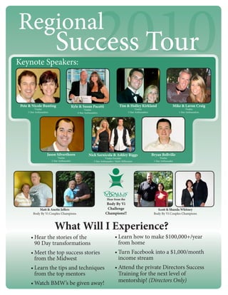 Regional
Keynote Speakers:
                             Success Tour                       2010
 Pete & Nicole Bunting                        Kyle & Susan Pacetti                     Tim & Holley Kirkland                         Mike & Lavon Craig
            Visalus                                     Visalus                                       Visalus                                   Visalus
     2-Star Ambassadors                          4-Star Ambassadors                            2-Star Ambassadors                        1-Star Ambassadors




                      Jason Silverthorn                    Nick Sarnicola & Ashley Riggs                            Bryan Bellville
                                Visalus                                  Visalus Founder                                   Visalus
                          2-Star Ambassador                    3-Star Ambassador / Multi-Millionaire                 1-Star Ambassador




                                                                           Hear from the
                                                                           Body By Vi
             Matt & Anette Jeffers                                         Challenge                                   Scott & Shanda Whitney
         Body By Vi Couples Champions                                     Champions!!                                Body By Vi Couples Champions



                            What Will I Experience?
       • Hear the stories of the                                                   • Learn how to make $100,000+/year
         90 Day transformations                                                      from home
       • Meet the top success stories                                              • Turn Facebook into a $1,000/month
         from the Midwest                                                            income stream
       • Learn the tips and techniques                                             • Attend the private Directors Success
         from the top mentors                                                        Training for the next level of
       • Watch BMW’s be given away!                                                  mentorship! (Directors Only)
 