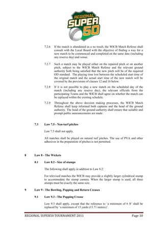 7.2.6   If the match is abandoned as a no result, the WICB Match Referee shall
                    consult with the Local Board with the objective of finding a way for a
                    new match to be commenced and completed on the same date (including
                    any reserve day) and venue.

            7.2.7   Such a match may be played either on the repaired pitch or on another
                    pitch, subject to the WICB Match Referee and the relevant ground
                    authority both being satisfied that the new pitch will be of the required
                    OD standard. The playing time lost between the scheduled start time of
                    the original match and the actual start time of the new match will be
                    covered by the provisions of clauses 12 and 16 below.
            7.2.8   If it is not possible to play a new match on the scheduled day of the
                    match (including any reserve day), the relevant officials from the
                    participating Teams and the WICB shall agree on whether the match can
                    be replayed within the existing schedule.
            7.2.9   Throughout the above decision making processes, the WICB Match
                    Referee shall keep informed both captains and the head of the ground
                    authority. The head of the ground authority shall ensure that suitable and
                    prompt public announcements are made.


     7.3    Law 7.5 - Non-turf pitches

            Law 7.5 shall not apply.

            All matches shall be played on natural turf pitches. The use of PVA and other
            adhesives in the preparation of pitches is not permitted.



8    Law 8 - The Wickets

     8.1    Law 8.2 - Size of stumps

            The following shall apply in addition to Law 8.2:

            For televised matches the WICB may provide a slightly larger cylindrical stump
            to accommodate the stump camera. When the larger stump is used, all three
            stumps must be exactly the same size.

9    Law 9 - The Bowling, Popping and Return Creases

     9.1    Law 9.3 - The Popping Crease

            Law 9.3 shall apply, except that the reference to ‘a minimum of 6 ft’ shall be
            replaced by ‘a minimum of 15 yards (13.71 metres)’.

REGIONAL SUPER50 TOURNAMENT 2011                                                    Page 10
 