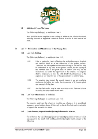 9.2    Additional Crease Markings

            The following shall apply in addition to Law 9:

            As a guideline to the umpires for the calling of wides on the offside the crease
            markings detailed in Appendix 4 shall be marked in white at each end of the
            pitch.



10   Law 10 - Preparation and Maintenance of the Playing Area

     10.1   Law 10.1 - Rolling

            The following shall apply in addition to Law 10.1:

            10.1.1      Prior to tossing for choice of innings the artificial drying of the pitch
                        and outfield shall be at the discretion of the ground curator.
                        Thereafter and throughout the match the drying of the outfield may
                        be undertaken at any time by the ground curator, but the drying of
                        the affected area of the pitch shall be carried out only on the
                        instructions and under the supervision of the umpires. The umpires
                        shall be empowered to have the pitch dried without reference to the
                        captains at any time they are of the opinion that it is unfit for play.

            10.1.2      The umpires may instruct the ground curator to use any available
                        equipment, including any roller for the purpose of drying the pitch
                        and making it fit for play.

            10.1.3      An absorbent roller may be used to remove water from the covers
                        including the cover on the match pitch.

     10.2   Law 10.6 - Maintenance of footholes

            The following shall apply in addition to Law 10.6:

            The umpires shall see that wherever possible and whenever it is considered
            necessary, action is taken during all intervals in play to do whatever is practicable
            to improve the bowler’s foot holes.

     10.3   Protection and preparation of adjacent pitches during matches

            The protection (by way of an appropriate cover) and preparation of pitches which
            are adjacent to the match pitch will be permitted during the match subject to the
            following:



REGIONAL SUPER50 TOURNAMENT 2011                                                       Page 11
 
