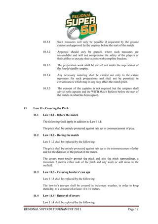 10.3.1      Such measures will only be possible if requested by the ground
                        curator and approved by the umpires before the start of the match.

            10.3.2      Approval should only be granted where such measures are
                        unavoidable and will not compromise the safety of the players or
                        their ability to execute their actions with complete freedom.

            10.3.3      The preparation work shall be carried out under the supervision of
                        the fourth/standby umpire.

            10.3.4      Any necessary watering shall be carried out only to the extent
                        necessary for such preparations and shall not be permitted in
                        circumstances which may in any way affect the match pitch.

            10.3.5      The consent of the captains is not required but the umpires shall
                        advise both captains and the WICB Match Referee before the start of
                        the match on what has been agreed.



11   Law 11 - Covering the Pitch

     11.1   Law 11.1 - Before the match

            The following shall apply in addition to Law 11.1:

            The pitch shall be entirely protected against rain up to commencement of play.

     11.2   Law 11.2 - During the match

            Law 11.2 shall be replaced by the following:

            The pitch shall be entirely protected against rain up to the commencement of play
            and for the duration of the period of the match.

            The covers must totally protect the pitch and also the pitch surroundings, a
            minimum 5 metres either side of the pitch and any worn or soft areas in the
            outfield.

     11.3   Law 11.3 - Covering bowlers’ run ups

            Law 11.3 shall be replaced by the following:

            The bowler’s run-ups shall be covered in inclement weather, in order to keep
            them dry, to a distance of at least 10 x 10 metres.

     11.4   Law 11.4 - Removal of covers

            Law 11.4 shall be replaced by the following:

REGIONAL SUPER50 TOURNAMENT 2011                                                    Page 12
 
