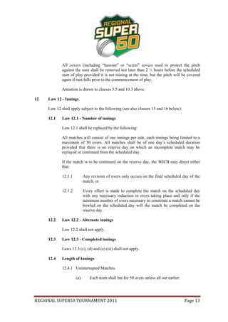 All covers (including “hessian” or “scrim” covers used to protect the pitch
             against the sun) shall be removed not later than 2 ½ hours before the scheduled
             start of play provided it is not raining at the time, but the pitch will be covered
             again if rain falls prior to the commencement of play.

             Attention is drawn to clauses 3.5 and 10.3 above.

12   Law 12 - Innings

     Law 12 shall apply subject to the following (see also clauses 15 and 16 below):

     12.1    Law 12.1 - Number of innings

             Law 12.1 shall be replaced by the following:

             All matches will consist of one innings per side, each innings being limited to a
             maximum of 50 overs. All matches shall be of one day’s scheduled duration
             provided that there is no reserve day on which an incomplete match may be
             replayed or continued from the scheduled day.

             If the match is to be continued on the reserve day, the WICB may direct either
             that:

             12.1.1         Any revision of overs only occurs on the final scheduled day of the
                            match; or

             12.1.2         Every effort is made to complete the match on the scheduled day
                            with any necessary reduction in overs taking place and only if the
                            minimum number of overs necessary to constitute a match cannot be
                            bowled on the scheduled day will the match be completed on the
                            reserve day.

     12.2    Law 12.2 - Alternate innings

             Law 12.2 shall not apply.

     12.3    Law 12.3 - Completed innings

             Laws 12.3 (c), (d) and (e) (iii) shall not apply.

     12.4    Length of Innings

             12.4.1 Uninterrupted Matches.

                      (a)      Each team shall bat for 50 overs unless all out earlier.




REGIONAL SUPER50 TOURNAMENT 2011                                                          Page 13
 
