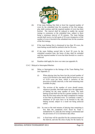 (b)     If the team fielding first fails to bowl the required number of
                         overs by the scheduled time for cessation of the first innings,
                         play shall continue until the required number of overs has been
                         bowled. The interval shall be reduced to enable the second
                         innings to commence at the scheduled time, subject to there
                         being a minimum interval of 30 minutes. The team batting
                         second shall receive its full quota of 50 overs irrespective of the
                         number of overs it bowled in the scheduled time for the cessation
                         of the first innings.

                 (c)     If the team batting first is dismissed in less than 50 overs, the
                         team batting second shall be entitled to bat for 50 overs.

                 (d)     If the team fielding second fails to bowl 50 overs by the
                         scheduled cessation time, the hours of play shall be extended
                         until the required number of overs has been bowled or a result is
                         achieved.

                 (e)     Penalties shall apply for slow over rates (see appendix 8)

          12.4.2 Delayed or Interrupted Matches

                 (a)     Delay or Interruption to the Innings of the Team Batting First
                         (see Appendix 2)

                         (i)      When playing time has been lost the revised number of
                                  overs to be bowled in the match shall be based on a rate
                                  of 14.28 overs per hour, which is inclusive of the
                                  provision of drinks intervals, in the total remaining time
                                  available for play.

                         (ii)     The revision of the number of overs should ensure,
                                  whenever possible, that both teams have the opportunity
                                  of batting for the same number of overs. The team
                                  batting second shall not bat for a greater number of overs
                                  than the first team unless the latter completed its innings
                                  in less than its allocated overs. To constitute a match, a
                                  minimum of 20 overs have to be bowled to the side
                                  batting second, subject to a result not being achieved
                                  earlier.

                         (iii)   As soon as the total minutes of playing time remaining is
                                  less than the completed overs faced by Team 1
                                  multiplied by 4.2, then the first innings is terminated and
                                  the provisions of 12.4.2 (b) below take effect.

                         (iv)     A fixed time will be specified for the commencement of
                                  the interval, and also the close of play for the match, by


REGIONAL SUPER50 TOURNAMENT 2011                                                   Page 14
 