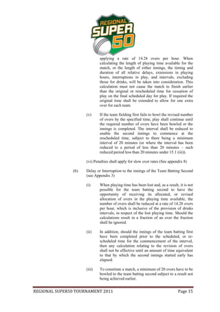 applying a rate of 14.28 overs per hour. When
                              calculating the length of playing time available for the
                              match, or the length of either innings, the timing and
                              duration of all relative delays, extensions in playing
                              hours, interruptions in play, and intervals, excluding
                              those for drinks, will be taken into consideration. This
                              calculation must not cause the match to finish earlier
                              than the original or rescheduled time for cessation of
                              play on the final scheduled day for play. If required the
                              original time shall be extended to allow for one extra
                              over for each team.

                      (v)     If the team fielding first fails to bowl the revised number
                              of overs by the specified time, play shall continue until
                              the required number of overs have been bowled or the
                              innings is completed. The interval shall be reduced to
                              enable the second innings to commence at the
                              rescheduled time, subject to there being a minimum
                              interval of 20 minutes (or where the interval has been
                              reduced to a period of less than 20 minutes – such
                              reduced period less than 20 minutes under 15.1 (iii)).

                      (vi) Penalties shall apply for slow over rates (See appendix 8)

                (b)   Delay or Interruption to the innings of the Team Batting Second
                      (see Appendix 3)

                      (i)     When playing time has been lost and, as a result, it is not
                              possible for the team batting second to have the
                              opportunity of receiving its allocated, or revised
                              allocation of overs in the playing time available, the
                              number of overs shall be reduced at a rate of 14.28 overs
                              per hour, which is inclusive of the provision of drinks
                              intervals, in respect of the lost playing time. Should the
                              calculations result in a fraction of an over the fraction
                              shall be ignored.

                      (ii)    In addition, should the innings of the team batting first
                              have been completed prior to the scheduled, or re-
                              scheduled time for the commencement of the interval,
                              then any calculation relating to the revision of overs
                              shall not be effective until an amount of time equivalent
                              to that by which the second innings started early has
                              elapsed.

                      (iii)   To constitute a match, a minimum of 20 overs have to be
                              bowled to the team batting second subject to a result not
                              being achieved earlier.


REGIONAL SUPER50 TOURNAMENT 2011                                               Page 15
 