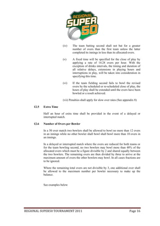 (iv)    The team batting second shall not bat for a greater
                                    number of overs than the first team unless the latter
                                    completed its innings in less than its allocated overs.

                            (v)     A fixed time will be specified for the close of play by
                                    applying a rate of 14.28 overs per hour. With the
                                    exception of drinks intervals, the timing and duration of
                                    all relative delays, extensions in playing hours and
                                    interruptions in play, will be taken into consideration in
                                    specifying this time.

                            (vi)    If the team fielding second fails to bowl the revised
                                    overs by the scheduled or re-scheduled close of play, the
                                    hours of play shall be extended until the overs have been
                                    bowled or a result achieved.

                            (vii) Penalties shall apply for slow over rates (See appendix 8)

     12.5   Extra Time

            Half an hour of extra time shall be provided in the event of a delayed or
            interrupted match.

     12.6   Number of Overs per Bowler

            In a 50 over match two bowlers shall be allowed to bowl no more than 12 overs
            in an innings while no other bowler shall bowl shall bowl more than 10 overs in
            an innings.

            In a delayed or interrupted match where the overs are reduced for both teams or
            for the team bowling second, no two bowlers may bowl more than 48% of the
            allocated overs which must be a figure divisible by 2 and shared equally between
            the two bowlers. The remaining overs are then divided by three to arrive at the
            maximum amount of overs the other bowlers may bowl. In all cases fractions are
            to be ignored.

            Where the remaining total overs are not divisible by 3, one additional over shall
            be allowed to the maximum number per bowler necessary to make up the
            balance.


            See examples below




REGIONAL SUPER50 TOURNAMENT 2011                                                     Page 16
 