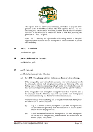 The captains shall toss for the choice of innings, on the field of play and in the
             presence of the WICB Match Referee, who shall supervise the toss. The toss
             shall take place not earlier than 30 minutes, nor later than 15 minutes before the
             scheduled or any re-scheduled time for the match to start. Note, however, the
             provisions of Law 1.3 (Captain).

             Note: Law 12.5 requiring the captain of the side winning the toss to notify the
             opposing captain as soon as the toss is completed of his decision to bat or to field
             first shall apply.


13   Law 13 - The Follow-on

     Law 13 shall not apply.


14   Law 14 - Declaration and Forfeiture

     Law 14 shall not apply.



15   Law 15 - Intervals

     Law 15 shall apply subject to the following:

     15.1    Law 15.5 - Changing agreed times for intervals - Interval between Innings

             If the innings of the team batting first is completed prior to the scheduled time for
             the interval, the interval shall take place immediately and the innings of the team
             batting second will commence correspondingly earlier providing that this does not
             lead to an interval occurring more than 30 minutes prior to the scheduled interval.

             If the innings of the team batting first is completed more than 30 minutes prior to
             the scheduled interval a 10 minute break will occur and the team batting second
             will commence its innings and the interval will occur as scheduled.

             Where the innings of the side batting first is delayed or interrupted, the length of
             the interval will be reduced as follows:

             (i)     If up to 15 minutes of actual playing time is lost (total playing time lost
                     less any extra time provided), then the interval will be reduced by the
                     amount of actual playing time lost.

             (ii)    If more than 15 minutes of actual playing time is lost (total playing time
                     lost less any extra time provided), then the interval will be reduced to 30
                     minutes (subject to (iii) below).


REGIONAL SUPER50 TOURNAMENT 2011                                                       Page 18
 