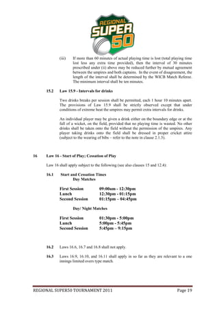 (iii)   If more than 60 minutes of actual playing time is lost (total playing time
                     lost less any extra time provided), then the interval of 30 minutes
                     prescribed under (ii) above may be reduced further by mutual agreement
                     between the umpires and both captains. In the event of disagreement, the
                     length of the interval shall be determined by the WICB Match Referee.
                     The minimum interval shall be ten minutes.

     15.2    Law 15.9 - Intervals for drinks

             Two drinks breaks per session shall be permitted, each 1 hour 10 minutes apart.
             The provisions of Law 15.9 shall be strictly observed except that under
             conditions of extreme heat the umpires may permit extra intervals for drinks.

             An individual player may be given a drink either on the boundary edge or at the
             fall of a wicket, on the field, provided that no playing time is wasted. No other
             drinks shall be taken onto the field without the permission of the umpires. Any
             player taking drinks onto the field shall be dressed in proper cricket attire
             (subject to the wearing of bibs – refer to the note in clause 2.1.3).



16   Law 16 - Start of Play; Cessation of Play

     Law 16 shall apply subject to the following (see also clauses 15 and 12.4):

     16.1    Start and Cessation Times
                    Day Matches

             First Session           09:00am - 12:30pm
             Lunch                   12:30pm - 01:15pm
             Second Session          01:15pm – 04:45pm

                     Day/ Night Matches

             First Session           01:30pm - 5:00pm
             Lunch                   5:00pm - 5:45pm
             Second Session          5:45pm – 9:15pm



     16.2    Laws 16.6, 16.7 and 16.8 shall not apply.

     16.3    Laws 16.9, 16.10, and 16.11 shall apply in so far as they are relevant to a one
             innings limited overs type match.




REGIONAL SUPER50 TOURNAMENT 2011                                                     Page 19
 