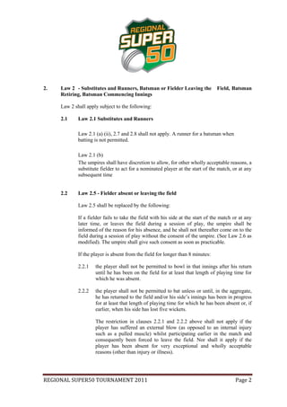 2.   Law 2 - Substitutes and Runners, Batsman or Fielder Leaving the             Field, Batsman
     Retiring, Batsman Commencing Innings

     Law 2 shall apply subject to the following:

     2.1     Law 2.1 Substitutes and Runners

             Law 2.1 (a) (ii), 2.7 and 2.8 shall not apply. A runner for a batsman when
             batting is not permitted.

             Law 2.1 (b)
             The umpires shall have discretion to allow, for other wholly acceptable reasons, a
             substitute fielder to act for a nominated player at the start of the match, or at any
             subsequent time


     2.2     Law 2.5 - Fielder absent or leaving the field

             Law 2.5 shall be replaced by the following:

             If a fielder fails to take the field with his side at the start of the match or at any
             later time, or leaves the field during a session of play, the umpire shall be
             informed of the reason for his absence, and he shall not thereafter come on to the
             field during a session of play without the consent of the umpire. (See Law 2.6 as
             modified). The umpire shall give such consent as soon as practicable.

             If the player is absent from the field for longer than 8 minutes:

             2.2.1   the player shall not be permitted to bowl in that innings after his return
                     until he has been on the field for at least that length of playing time for
                     which he was absent.

             2.2.2   the player shall not be permitted to bat unless or until, in the aggregate,
                     he has returned to the field and/or his side’s innings has been in progress
                     for at least that length of playing time for which he has been absent or, if
                     earlier, when his side has lost five wickets.

                     The restriction in clauses 2.2.1 and 2.2.2 above shall not apply if the
                     player has suffered an external blow (as opposed to an internal injury
                     such as a pulled muscle) whilst participating earlier in the match and
                     consequently been forced to leave the field. Nor shall it apply if the
                     player has been absent for very exceptional and wholly acceptable
                     reasons (other than injury or illness).




REGIONAL SUPER50 TOURNAMENT 2011                                                          Page 2
 