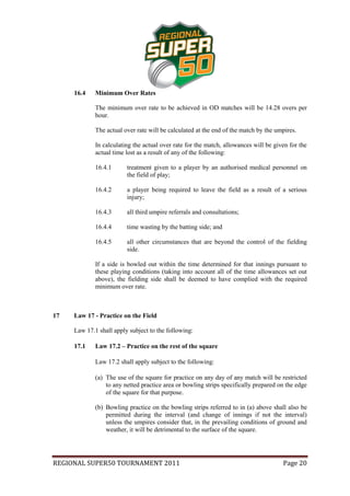 16.4    Minimum Over Rates

             The minimum over rate to be achieved in OD matches will be 14.28 overs per
             hour.

             The actual over rate will be calculated at the end of the match by the umpires.

             In calculating the actual over rate for the match, allowances will be given for the
             actual time lost as a result of any of the following:

             16.4.1      treatment given to a player by an authorised medical personnel on
                         the field of play;

             16.4.2      a player being required to leave the field as a result of a serious
                         injury;

             16.4.3      all third umpire referrals and consultations;

             16.4.4      time wasting by the batting side; and

             16.4.5      all other circumstances that are beyond the control of the fielding
                         side.

             If a side is bowled out within the time determined for that innings pursuant to
             these playing conditions (taking into account all of the time allowances set out
             above), the fielding side shall be deemed to have complied with the required
             minimum over rate.



17   Law 17 - Practice on the Field

     Law 17.1 shall apply subject to the following:

     17.1    Law 17.2 – Practice on the rest of the square

             Law 17.2 shall apply subject to the following:

             (a) The use of the square for practice on any day of any match will be restricted
                 to any netted practice area or bowling strips specifically prepared on the edge
                 of the square for that purpose.

             (b) Bowling practice on the bowling strips referred to in (a) above shall also be
                 permitted during the interval (and change of innings if not the interval)
                 unless the umpires consider that, in the prevailing conditions of ground and
                 weather, it will be detrimental to the surface of the square.




REGIONAL SUPER50 TOURNAMENT 2011                                                      Page 20
 