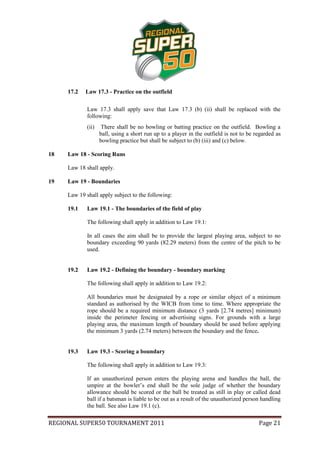 17.2   Law 17.3 - Practice on the outfield

             Law 17.3 shall apply save that Law 17.3 (b) (ii) shall be replaced with the
             following:
             (ii)    There shall be no bowling or batting practice on the outfield. Bowling a
                    ball, using a short run up to a player in the outfield is not to be regarded as
                    bowling practice but shall be subject to (b) (iii) and (c) below.

18   Law 18 - Scoring Runs

     Law 18 shall apply.

19   Law 19 - Boundaries

     Law 19 shall apply subject to the following:

     19.1    Law 19.1 - The boundaries of the field of play

             The following shall apply in addition to Law 19.1:

             In all cases the aim shall be to provide the largest playing area, subject to no
             boundary exceeding 90 yards (82.29 meters) from the centre of the pitch to be
             used.


     19.2    Law 19.2 - Defining the boundary - boundary marking

             The following shall apply in addition to Law 19.2:

             All boundaries must be designated by a rope or similar object of a minimum
             standard as authorised by the WICB from time to time. Where appropriate the
             rope should be a required minimum distance (3 yards [2.74 metres] minimum)
             inside the perimeter fencing or advertising signs. For grounds with a large
             playing area, the maximum length of boundary should be used before applying
             the minimum 3 yards (2.74 meters) between the boundary and the fence.


     19.3    Law 19.3 - Scoring a boundary

             The following shall apply in addition to Law 19.3:

             If an unauthorized person enters the playing arena and handles the ball, the
             umpire at the bowler’s end shall be the sole judge of whether the boundary
             allowance should be scored or the ball be treated as still in play or called dead
             ball if a batsman is liable to be out as a result of the unauthorized person handling
             the ball. See also Law 19.1 (c).

REGIONAL SUPER50 TOURNAMENT 2011                                                         Page 21
 