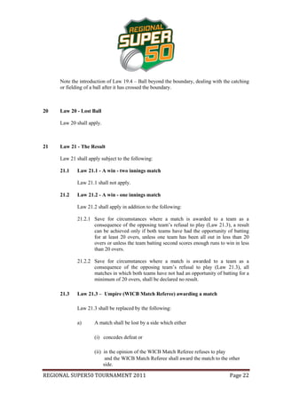 Note the introduction of Law 19.4 – Ball beyond the boundary, dealing with the catching
     or fielding of a ball after it has crossed the boundary.



20   Law 20 - Lost Ball

     Law 20 shall apply.



21   Law 21 - The Result

     Law 21 shall apply subject to the following:

     21.1    Law 21.1 - A win - two innings match

             Law 21.1 shall not apply.

     21.2    Law 21.2 - A win - one innings match

             Law 21.2 shall apply in addition to the following:

             21.2.1 Save for circumstances where a match is awarded to a team as a
                    consequence of the opposing team’s refusal to play (Law 21.3), a result
                    can be achieved only if both teams have had the opportunity of batting
                    for at least 20 overs, unless one team has been all out in less than 20
                    overs or unless the team batting second scores enough runs to win in less
                    than 20 overs.

             21.2.2 Save for circumstances where a match is awarded to a team as a
                    consequence of the opposing team’s refusal to play (Law 21.3), all
                    matches in which both teams have not had an opportunity of batting for a
                    minimum of 20 overs, shall be declared no result.

     21.3    Law 21.3 – Umpire (WICB Match Referee) awarding a match

             Law 21.3 shall be replaced by the following:

             a)      A match shall be lost by a side which either

                     (i) concedes defeat or

                     (ii) in the opinion of the WICB Match Referee refuses to play
                           and the WICB Match Referee shall award the match to the other
                          side.

REGIONAL SUPER50 TOURNAMENT 2011                                                    Page 22
 