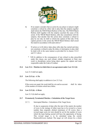 b)       If an umpire considers that an action by any player or players might
                     constitute a refusal by either side to play then the umpires together
                     shall inform the WICB Match Referee of this fact. The WICB Match
                     Referee shall together with the umpires ascertain the cause of the
                     action. If the WICB Match Referee, after due consultation with the
                     umpires, then decides that this action does constitute a refusal to
                     play by one side, he shall so inform the captain of that side. If the
                     captain persists in the action the WICB Match Referee shall award
                     the match in accordance with (a)(ii) above.*

            c)       If action as in (b) above takes place after play has started and does
                     not constitute a refusal to play the delay or interruption in play shall
                     be dealt with in the same manner as provided for in clauses 12.4.2
                     and 15.1 above.

                 * N/B In addition to the consequences of any refusal to play prescribed
                   under this clause, any such refusal, whether temporary or final, may
                   result in disciplinary action being taken against the captain and team
                   responsible under the Code of Conduct

     21.4   Law 21.4 – Matches in which there is an agreement under Law 12.1 (b)

            Law 21.4 shall not apply.

     21.5   Law 21.5 (a) - A Tie

            The following shall apply in addition to Law 21.5 (a):

            If the scores are equal, the result shall be a tie and no account    shall be taken
            of the number of wickets which have fallen.

     21.6   Law 21.5 (b) - A Draw

            Law 21.5 (b) shall not apply.

     21.7   Prematurely Terminated Matches - Calculation of the Target Score

            21.7.1       Interrupted Matches - Calculation of the Target Score

                         If, due to suspension of play after the start of the match, the number
                         of overs in the innings of either team has to be revised to a lesser
                         number than originally allotted (minimum of 20 overs), then a
                         revised target score (to win) should be set for the number of overs
                         which the team batting second will have the opportunity of facing.
                         This revised target is to be calculated using the current
                         Duckworth/Lewis method. The target set will always be a whole


REGIONAL SUPER50 TOURNAMENT 2011                                                        Page 23
 