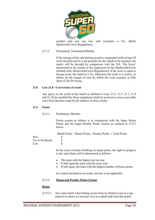 number and one run less             will constitute a      Tie. (Refer
                         Duckworth/Lewis Regulations)

            21.7.2       Prematurely Terminated Matches

                         If the innings of the side batting second is suspended (with at least 20
                         overs bowled) and it is not possible for the match to be resumed, the
                         match will be decided by comparison with the D/L ‘Par Score’
                         determined at the instant of the suspension by the Duckworth/Lewis
                         method (refer Duckworth/Lewis Regulations). If the score is equal to
                         the par score, the match is a Tie. Otherwise the result is a victory, or
                         defeat, by the margin of runs by which the score exceeds, or falls
                         short of, the Par Score.

     21.8   Law 21.8 - Correctness of result

            Any query on the result of the match as defined in Laws 21.2, 21.3, 21.5, 21.8
            and 21.10 (as modified by these regulations) shall be resolved as soon as possible
            and a final decision made by the umpires at close of play.

     21.9   Points

            21.9.1       Preliminary Matches

                         Points system as follows is in conjunction with the Super Bonus
                         Points and the Super Penalty Points System as outlined in 21.9.3
                         below:

                         Match Points + Bonus Points - Penalty Points = Total Points
     Win                   4
     Tie or No Result      2
     Loss                  0

                         In the event of teams finishing on equal points, the right to progress
                         to the semi finals will be determined as follows:

                            The team with the highest net run rate
                            If still equal the team with the most wins
                            If still equal, the team with the highest number of bonus points

                         In a match declared as no result, run rate is not applicable.

            21.9.3       Bonus and Penalty Points System

            Bonus

            21.9.3.1    Any team which when batting scores from its allotted overs at a rate
                        equal to or above six runs per over in a match and wins that match


REGIONAL SUPER50 TOURNAMENT 2011                                                         Page 24
 