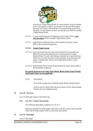 will receive 2 Super Bonus Points. If a team achieves from its allotted
                        overs a rate equal to or above six runs per over but loses their match
                        that team will collect 1 Bonus Point or if a team batting second wins
                        the game at a rate equal to or above six runs per over shall be awarded
                        2 Super Bonus Points.

             21.9.3.2   A team which dismisses the opposition for less than 150 runs and
                        wins the match will be awarded 2 Super Bonus Points.

             21.9.3.3   Super Bonus and Bonus Points will be added to the teams’ points
                        table as the tournament progresses.

             21.9.3.4   Penalty Points System

             21.9.3.4.1 Any team which bats in a game and is bowled out in less than four
                        fifths (4/5) of its total allocated overs will be penalized 2 Super
                        Penalty Points. If a side when batting is bowled out in more than four
                        fifths of its overs but less than its total allocated overs that team will
                        attract 1 Penalty Point which will be deducted from their overall
                        points count.

             21.9.3.4.2 Super Penalty Points will be deducted from the teams’ points table as
                        the tournament progresses.

             In a match declared as no result, Super Bonus, Bonus Points, Super Penalty
             and Penalty Points are not applicable


             21.9.4        Final Match

                           If no result is achieved in a final the match shall be declared drawn.

                           In the event of a drawn final, the prize money will be shared equally
                           between the two competing teams.

22   Law 22 - The Over

     Law 22 shall apply subject to the following:

     22.1    Law 22.5 - Umpire miscounting

             The following shall apply in addition to Law 22.5:

             Whenever possible the third umpire shall liaise with the scorers and if possible
             inform the on-field umpires if the over has been miscounted.

23   Law 23 - Dead Ball

     Law 23 shall apply.

REGIONAL SUPER50 TOURNAMENT 2011                                                         Page 25
 