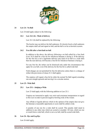24   Law 24 - No Ball

     Law 24 shall apply subject to the following:

     24.1    Law 24.1 (b) - Mode of delivery

             Law 24.1 (b) shall be replaced by the following:

             The bowler may not deliver the ball underarm. If a bowler bowls a ball underarm
             the umpire shall call and signal no ball, and the ball is to be re-bowled overarm.

     24.2    Free Hit after a foot-fault no ball

             In addition to the above, the delivery following a no ball called for a foot fault
             (Law 24.5) shall be a free hit for whichever batsman is facing it. If the delivery
             for the free hit is not a legitimate delivery (any kind of no ball or a wide ball)
             then the next delivery will become a free hit for whichever batsman is facing it.

             For any free hit, the striker can be dismissed only under the circumstances that
             apply for a no ball, even if the delivery for the free hit is called wide ball.

             Field changes are not permitted for free hit deliveries unless there is a change of
             striker (the provisions of clause 41.2 shall apply).

             The umpires will signal a free hit by (after the normal No Ball signal) extending
             one arm straight upwards and moving it in a circular motion.

25   Law 25 - Wide Ball

     25.1    Law 25.1 - Judging a Wide

             Law 25 shall apply with the following addition to Law 25.1:

             Umpires are instructed to apply very strict and consistent interpretation in regard
             to this Law in order to prevent negative bowling wide of the wicket.

             Any offside or legside delivery which in the opinion of the umpire does not give
             the batsman a reasonable opportunity to score shall be called a wide.

             A penalty of one run for a wide shall be scored. This penalty shall stand in
             addition to any other runs which are scored or awarded. All runs, which are run
             or result from a wide ball, which is not a no ball, shall be scored wide balls.

26   Law 26 - Bye and Leg Bye

     Law 26 shall apply.



REGIONAL SUPER50 TOURNAMENT 2011                                                      Page 26
 