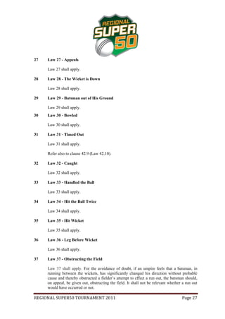 27   Law 27 - Appeals

     Law 27 shall apply.

28   Law 28 - The Wicket is Down

     Law 28 shall apply.

29   Law 29 - Batsman out of His Ground

     Law 29 shall apply.
30   Law 30 - Bowled

     Law 30 shall apply.

31   Law 31 - Timed Out

     Law 31 shall apply.

     Refer also to clause 42.9 (Law 42.10).

32   Law 32 - Caught

     Law 32 shall apply.

33   Law 33 - Handled the Ball

     Law 33 shall apply.

34   Law 34 - Hit the Ball Twice

     Law 34 shall apply.

35   Law 35 - Hit Wicket

     Law 35 shall apply.

36   Law 36 - Leg Before Wicket

     Law 36 shall apply.

37   Law 37 - Obstructing the Field

     Law 37 shall apply. For the avoidance of doubt, if an umpire feels that a batsman, in
     running between the wickets, has significantly changed his direction without probable
     cause and thereby obstructed a fielder’s attempt to effect a run out, the batsman should,
     on appeal, be given out, obstructing the field. It shall not be relevant whether a run out
     would have occurred or not.

REGIONAL SUPER50 TOURNAMENT 2011                                                     Page 27
 