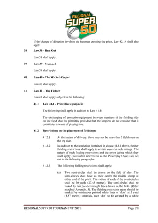 If the change of direction involves the batsman crossing the pitch, Law 42.14 shall also
     apply.
38   Law 38 - Run Out

     Law 38 shall apply.

39   Law 39 - Stumped

     Law 39 shall apply.

40   Law 40 - The Wicket-Keeper

     Law 40 shall apply.

41   Law 41 – The Fielder

     Law 41 shall apply subject to the following:

     41.1    Law 41.1 - Protective equipment

             The following shall apply in addition to Law 41.1:

             The exchanging of protective equipment between members of the fielding side
             on the field shall be permitted provided that the umpires do not consider that it
             constitutes a waste of playing time.

     41.2    Restrictions on the placement of fieldsmen

             41.2.1        At the instant of delivery, there may not be more than 5 fieldsmen on
                           the leg side.
             41.2.2        In addition to the restriction contained in clause 41.2.1 above, further
                           fielding restrictions shall apply to certain overs in each innings. The
                           nature of such fielding restrictions and the overs during which they
                           shall apply (hereinafter referred to as the Powerplay Overs) are set
                           out in the following paragraphs.

             41.2.3        The following fielding restrictions shall apply:

                           (a)   Two semi-circles shall be drawn on the field of play. The
                                 semi-circles shall have as their centre the middle stump at
                                 either end of the pitch. The radius of each of the semi-circles
                                 shall be 30 yards (27.43 metres). The semi-circles shall be
                                 linked by two parallel straight lines drawn on the field. (Refer
                                 attached Appendix 5). The fielding restriction areas should be
                                 marked by continuous painted white lines or ‘dots’ at 5 yard
                                 (4.57 metres) intervals, each ‘dot’ to be covered by a white



REGIONAL SUPER50 TOURNAMENT 2011                                                         Page 28
 