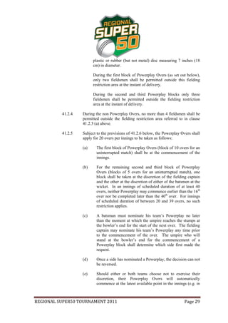 plastic or rubber (but not metal) disc measuring 7 inches (18
                         cm) in diameter.

                         During the first block of Powerplay Overs (as set out below),
                         only two fieldsmen shall be permitted outside this fielding
                         restriction area at the instant of delivery.

                         During the second and third Powerplay blocks only three
                         fieldsmen shall be permitted outside the fielding restriction
                         area at the instant of delivery.

          41.2.4   During the non Powerplay Overs, no more than 4 fieldsmen shall be
                   permitted outside the fielding restriction area referred to in clause
                   41.2.3 (a) above.

          41.2.5   Subject to the provisions of 41.2.6 below, the Powerplay Overs shall
                   apply for 20 overs per innings to be taken as follows:

                   (a)     The first block of Powerplay Overs (block of 10 overs for an
                           uninterrupted match) shall be at the commencement of the
                           innings.

                   (b)     For the remaining second and third block of Powerplay
                           Overs (blocks of 5 overs for an uninterrupted match), one
                           block shall be taken at the discretion of the fielding captain
                           and the other at the discretion of either of the batsmen at the
                           wicket. In an innings of scheduled duration of at least 40
                           overs, neither Powerplay may commence earlier than the 16th
                           over nor be completed later than the 40th over. For innings
                           of scheduled duration of between 20 and 39 overs, no such
                           restriction applies.

                   (c)     A batsman must nominate his team’s Powerplay no later
                           than the moment at which the umpire reaches the stumps at
                           the bowler’s end for the start of the next over. The fielding
                           captain may nominate his team’s Powerplay any time prior
                           to the commencement of the over. The umpire who will
                           stand at the bowler’s end for the commencement of a
                           Powerplay block shall determine which side first made the
                           request.

                   (d)     Once a side has nominated a Powerplay, the decision can not
                           be reversed.

                   (e)     Should either or both teams choose not to exercise their
                           discretion, their Powerplay Overs will automatically
                           commence at the latest available point in the innings (e.g. in



REGIONAL SUPER50 TOURNAMENT 2011                                                Page 29
 