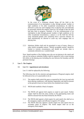 In the event of a fieldsman already being off the field at the
                   commencement of an interruption in play through ground, weather or
                   light conditions or for other exceptional circumstances, he shall be
                   allowed to count any such stoppage time as playing time, provided that
                   he personally informs the umpires when he is fit enough to take the field
                   had play been in progress. Similarly, if at the commencement of an
                   interruption in play through ground, weather or light conditions or for
                   other exceptional circumstances, a player is on the field but still has
                   some unexpired penalty time remaining from a previous absence, he
                   shall automatically be allowed to count any such stoppage time as
                   playing time.


           2.2.3   Substitute fielders shall only be permitted in cases of injury, illness or
                   other wholly acceptable reasons. ‘Wholly acceptable reasons’ should be
                   limited to extreme circumstances and should not include what is
                   commonly referred to as a ‘comfort break’.

           Note: Squad members of the fielding team who are not playing in the match and
           who are not acting as substitute fielders shall be required to wear a team training
           bib whilst on the playing area (including the area between the boundary and the
           perimeter fencing).

3    Law 3 - The Umpires

     3.1   Law 3.1 - Appointment and attendance

           Law 3.1 shall be replaced by the following:

           The following rules for the selection and appointment of Regional umpires shall
           be followed as far as it is practicable to do so:

           3.1.1   The umpires shall control the game as required by the Laws (as read with
                   these playing conditions), with absolute impartiality and shall be present
                   at the ground at least two hours before the scheduled start of play.

           3.1.2   WICB shall establish a Panel of umpires


           3.1.3   The WICB will appoint both umpires to stand in each match. Neither
                   umpire shall be from the same country as the participating teams and
                   shall be selected from the Panel formed by the WICB

           3.1.4   The WICB shall appoint a third umpire for each match who shall act as
                   the emergency umpire and officiate in regard to TV replays.
           3.1.5   The WICB shall also appoint a fourth umpire for each match from its
                   secondary panel of umpires. The fourth umpire shall act as the
                   emergency third umpire.


REGIONAL SUPER50 TOURNAMENT 2011                                                      Page 3
 