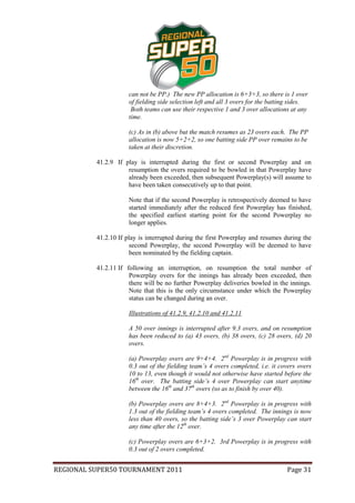 can not be PP.) The new PP allocation is 6+3+3, so there is 1 over
                      of fielding side selection left and all 3 overs for the batting sides.
                       Both teams can use their respective 1 and 3 over allocations at any
                      time.

                      (c) As in (b) above but the match resumes as 23 overs each. The PP
                      allocation is now 5+2+2, so one batting side PP over remains to be
                      taken at their discretion.

          41.2.9 If play is interrupted during the first or second Powerplay and on
                     resumption the overs required to be bowled in that Powerplay have
                     already been exceeded, then subsequent Powerplay(s) will assume to
                     have been taken consecutively up to that point.

                      Note that if the second Powerplay is retrospectively deemed to have
                      started immediately after the reduced first Powerplay has finished,
                      the specified earliest starting point for the second Powerplay no
                      longer applies.

          41.2.10 If play is interrupted during the first Powerplay and resumes during the
                       second Powerplay, the second Powerplay will be deemed to have
                       been nominated by the fielding captain.

          41.2.11 If following an interruption, on resumption the total number of
                      Powerplay overs for the innings has already been exceeded, then
                      there will be no further Powerplay deliveries bowled in the innings.
                      Note that this is the only circumstance under which the Powerplay
                      status can be changed during an over.

                      Illustrations of 41.2.9, 41.2.10 and 41.2.11

                      A 50 over innings is interrupted after 9.3 overs, and on resumption
                      has been reduced to (a) 43 overs, (b) 38 overs, (c) 28 overs, (d) 20
                      overs.

                      (a) Powerplay overs are 9+4+4. 2nd Powerplay is in progress with
                      0.3 out of the fielding team’s 4 overs completed, i.e. it covers overs
                      10 to 13, even though it would not otherwise have started before the
                      16th over. The batting side’s 4 over Powerplay can start anytime
                      between the 16th and 37th overs (so as to finish by over 40).

                      (b) Powerplay overs are 8+4+3. 2nd Powerplay is in progress with
                      1.3 out of the fielding team’s 4 overs completed. The innings is now
                      less than 40 overs, so the batting side’s 3 over Powerplay can start
                      any time after the 12th over.

                      (c) Powerplay overs are 6+3+2. 3rd Powerplay is in progress with
                      0.3 out of 2 overs completed.


REGIONAL SUPER50 TOURNAMENT 2011                                                   Page 31
 