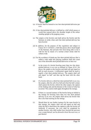 (a) A bowler shall be limited to two fast short-pitched deliveries per
                         over.

                  (b) A fast short-pitched delivery is defined as a ball which passes or
                          would have passed above the shoulder height of the striker
                          standing upright at the popping crease.

                  (c) The umpire at the bowlers end shall advise the bowler and the
                         batsman on strike when each fast short pitched delivery has
                         been bowled.

                  (d) In addition, for the purpose of this regulation and subject to
                          Clause 42.4.1 (f) below, a ball that passes above head height
                          of the batsman, that prevents him from being able to hit it
                          with his bat by means of a normal cricket stroke shall be
                          called a wide.

                  (e) For the avoidance of doubt any fast short pitched delivery that is
                          called a wide under this playing condition shall also count
                          one of the allowable short pitched deliveries in that over

                  (f)     In the event of a bowler bowling more than two fast short-
                          pitched delivery in an over as defined in Clause 42.4.1 (b)
                          above, the umpire at the bowlers end shall call and signal no
                          ball on each occasion. A differential signal shall be used to
                          signify a fast short pitched delivery. The umpire shall call
                          and signal ‘no ball’ and then tap the head with the other
                          hand.

                  (g)     If a bowler delivers a third fast short pitched ball in an over,
                          the umpire, after the call of no ball and when the ball is dead,
                          shall caution the bowler, inform the other umpire, the captain
                          of the fielding side and the batsmen at the wicket of what has
                          occurred. This caution shall apply throughout the innings.

                  (h)     If there is a second instance of the bowler being no balled in
                          the innings for bowling more than two fast short pitched
                          delivery in an over, the umpire shall advise the bowler that
                          this is his final warning for the innings.

                  (i)     Should there be any further instance by the same bowler in
                          that innings, the umpire shall call and signal no ball and
                          when the ball is dead direct the captain to take the bowler off
                          forthwith. If necessary, the over shall be completed by
                          another bowler, who shall neither have bowled the previous
                          over, or part thereof, nor be allowed to bowl the next over, or
                          part thereof.



REGIONAL SUPER50 TOURNAMENT 2011                                                Page 34
 