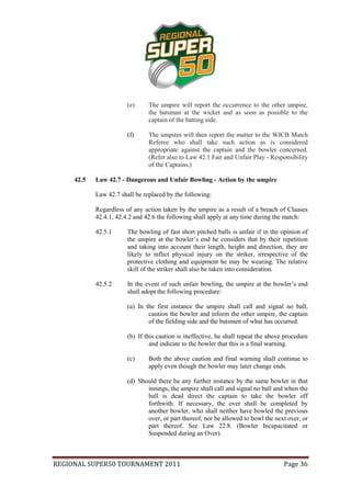 (e)     The umpire will report the occurrence to the other umpire,
                                the batsman at the wicket and as soon as possible to the
                                captain of the batting side.

                        (f)     The umpires will then report the matter to the WICB Match
                                Referee who shall take such action as is considered
                                appropriate against the captain and the bowler concerned.
                                (Refer also to Law 42.1 Fair and Unfair Play - Responsibility
                                of the Captains.)

     42.5   Law 42.7 - Dangerous and Unfair Bowling - Action by the umpire

            Law 42.7 shall be replaced by the following:

            Regardless of any action taken by the umpire as a result of a breach of Clauses
            42.4.1, 42.4.2 and 42.6 the following shall apply at any time during the match:

            42.5.1      The bowling of fast short pitched balls is unfair if in the opinion of
                        the umpire at the bowler’s end he considers that by their repetition
                        and taking into account their length, height and direction, they are
                        likely to inflict physical injury on the striker, irrespective of the
                        protective clothing and equipment he may be wearing. The relative
                        skill of the striker shall also be taken into consideration.

            42.5.2      In the event of such unfair bowling, the umpire at the bowler’s end
                        shall adopt the following procedure:

                        (a) In the first instance the umpire shall call and signal no ball,
                                caution the bowler and inform the other umpire, the captain
                                of the fielding side and the batsmen of what has occurred.

                        (b) If this caution is ineffective, he shall repeat the above procedure
                                 and indicate to the bowler that this is a final warning.

                        (c)     Both the above caution and final warning shall continue to
                                apply even though the bowler may later change ends.

                        (d) Should there be any further instance by the same bowler in that
                               innings, the umpire shall call and signal no ball and when the
                               ball is dead direct the captain to take the bowler off
                               forthwith. If necessary, the over shall be completed by
                               another bowler, who shall neither have bowled the previous
                               over, or part thereof, nor be allowed to bowl the next over, or
                               part thereof. See Law 22.8. (Bowler Incapacitated or
                               Suspended during an Over).



REGIONAL SUPER50 TOURNAMENT 2011                                                     Page 36
 