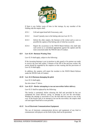 If there is any further waste of time in that innings, by any member of the
             fielding side the umpire shall:

             42.8.1      Call and signal dead ball if necessary, and;

             42.8.2      Award 5 penalty runs to the batting side (see Law 42.17).

             42.8.3      Inform the other umpire, the batsmen at the wicket and as soon as
                         possible the captain of the batting side of what has occurred.

             42.8.4      Report the occurrence to the WICB Match Referee who shall take
                         such action as is considered appropriate against the captain and the
                         team concerned under the WICB Code of Conduct.

     42.9    Law 42.10 - Batsman Wasting Time

             Law 42.10 shall apply, subject to the following:

             If the incoming batsman is not in position to take guard or his partner not ready
             to receive the next ball within 2 minutes of the fall of the previous wicket, the
             action should be regarded by the umpires as time wasting and the provisions of
             Law 42.10 shall apply.

             In addition, the umpires will report the incident to the WICB Match Referee
             under the WICB Code of Conduct.

     42.10   Law 42.14 Batsman damaging the pitch
             Law 42.14 shall apply.
             See also clause 37 above.
     42.11   Law 42.15 – Bowler attempting to run out non-striker before delivery
             Law 42.15 shall be replaced by the following:
             The bowler is permitted, before releasing the ball and provided he has not
             completed his usual delivery swing, to attempt to run out the non-striker.
             Whether the attempt is successful or not, the ball shall not count as one of the
             over. If the bowler fails in an attempt to run out the non-striker, the umpire shall
             call and signal Dead ball as soon possible.


     42.12   Use of Electronic Communications Equipment

             The use of electronic communication devices and equipment of any kind to
             communicate with players on the field of play shall not be permitted.




REGIONAL SUPER50 TOURNAMENT 2011                                                       Page 38
 