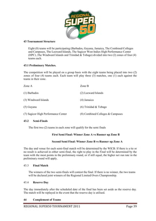 43 Tournament Structure

     Eight (8) teams will be participating (Barbados, Guyana, Jamaica, The Combined Colleges
     and Campuses, The Leeward Islands, The Sagicor West Indies High Performance Center
     (HPC) ,The Windward Islands and Trinidad & Tobago) divided into two (2) zones of four (4)
     teams each.

43.1 Preliminary Matches.

The competition will be played on a group basis with the eight teams being placed into two (2)
zones of four (4) teams each. Each team will play three (3) matches, one (1) each against the
teams in their zone.

Zone A                                             Zone B

(1) Barbados                                       (2) Leeward Islands

(3) Windward Islands                               (4) Jamaica

(5) Guyana                                         (6) Trinidad & Tobago

(7) Sagicor High Performance Center                (8) Combined Colleges & Campuses

43.2     Semi-Finals

     The first two (2) teams in each zone will qualify for the semi finals

                         First Semi Final: Winner Zone A vs Runner up Zone B

                         Second Semi Final: Winner Zone B vs Runner up Zone A

The day and venue for each semi-final match will be determined by the WICB. If there is a tie or
no result is achieved in either semi-final, the right to play in the Final will be determined by the
team with the most points in the preliminary round, or if still equal, the higher net run rate in the
preliminary round will apply.

43.3     Final Match

     The winners of the two semi-finals will contest the final. If there is no winner, the two teams
     will be declared joint winners of the Regional Limited Overs Championship.

43.4     Reserve Day

The day immediately after the scheduled date of the final has been set aside as the reserve day.
The match will be replayed in the event that the reserve day is utilised.

44       Complement of Teams

REGIONAL SUPER50 TOURNAMENT 2011                                                           Page 39
 