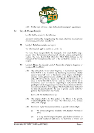 3.1.6   Neither team will have a right of objection to an umpire’s appointment.

3.2   Law 3.2 - Change of umpire

             Law 3.2 shall be replaced by the following:

             An umpire shall not be changed during the match, other than in exceptional
             circumstances, unless he is injured or ill.

      3.3    Law 3.4 - To inform captains and scorers

             The following shall apply in addition to Law 3.4 (i):

             The Home Board may provide for the ringing of a bell, which shall be rung 5
             minutes before the termination of an interval, when the umpires shall go to the
             wickets. The Home Board shall inform the WICB Match Referee and the
             Manager of the visiting team at the start of the tour that this practice is to be
             adopted.

      3.4    Law 3.8 - Fitness for play and Law 3.9 - Suspension of play in dangerous or
             unreasonable conditions

             3.4.1   The safety of all persons within the ground is of paramount importance
                     to the WICB. In the event that any threatening circumstance, whether
                     actual or perceived, comes to the attention of any umpire (including for
                     example weather, pitch invasions, act of God, etc. See also clauses 3.4.4
                     and 3.4.5 below), then the players and officials should immediately be
                     asked to leave the field of play in a safe and orderly manner and to
                     relocate to a secure and safe area (depending on each particular threat)
                     pending the satisfactory passing or resolution of such threat or risk to the
                     reasonable satisfaction of the umpires, WICB Match Referee, the head of
                     the relevant ground authority, the head of ground security and/or the
                     police as the circumstances may require.

                     Laws 3.8 & 3.9 shall be replaced by:

             3.4.2   The umpires shall be the final judges of the fitness of the ground,
                     weather and light for play. See clause 3.4.3 below and Law 7.2 (Fitness
                     of the pitch for play).

             3.4.3   Suspension of play for adverse conditions of ground, weather or light

                     (a)     All references to ground include the pitch. See Law 7.1 (Area of
                             pitch).

                     (b)     If at any time the umpires together agree that the conditions of
                             ground, weather or light are so bad that there is obvious and


REGIONAL SUPER50 TOURNAMENT 2011                                                         Page 4
 