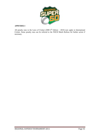 APPENDIX 1

All penalty runs in the Laws of Cricket (2000 4th Edition – 2010) now apply in International
Cricket. Some penalty runs can be referred to the WICB Match Referee for further action if
necessary.




REGIONAL SUPER50 TOURNAMENT 2011                                                   Page 41
 