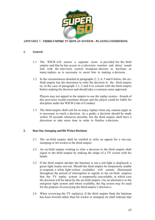 APPENDIX 7 - THIRD UMPIRE TV REPLAY SYSTEM – PLAYING CONDITIONS


1.   General


     1.1   The WICB will ensure a separate room is provided for the third
           umpire and that he has access to a television monitor and direct sound
           link with the television control broadcast director to facilitate as
           many replays as is necessary to assist him in making a decision.

     1.2   In the circumstances detailed in paragraphs 2, 3, 4, 5 and 6 below, the on-
           field umpire has the discretion to refer the decision to the third umpire
           or, in the case of paragraph 3.1, 5 and 6 to consult with the third umpire
           before making his decision and should take a common sense approach.

           Players may not appeal to the umpire to use the replay system - breach of
           this provision would constitute dissent and the player could be liable for
           discipline under the WICB Code of Conduct.

     1.3   The third umpire shall call for as many replays from any camera angle as
           is necessary to reach a decision. As a guide, a decision should be made
           within 30 seconds whenever possible, but the third umpire shall have a
           discretion to take more time in order to finalise a decision.


2.   Run Out, Stumping and Hit Wicket Decisions


     2.1   The on-field umpire shall be entitled to refer an appeal for a run-out,
           stumping or hit wicket to the third umpire.

     2.2   An on-field umpire wishing to refer a decision to the third umpire shall
           signal to the third umpire by making the shape of a TV screen with his
           hands.

     2.3   If the third umpire decides the batsman is out a red light is displayed; a
           green light means not-out. Should the third umpire be temporarily unable
           to respond, a white light (where available) will remain illuminated
           throughout the period of interruption to signify to the on-field umpires
           that the TV replay system is temporarily unavailable, in which case
           the decision will be taken by the on-field umpire. (As an alternative to the
           red/green light system and where available, the big screen may be used
           for the purpose of conveying the third umpire’s decision.)

     2.4   When reviewing the TV replay(s), if the third umpire finds the batsman
           has been bowled rather than hit wicket or stumped, he shall indicate that



                                                                                    47
 
