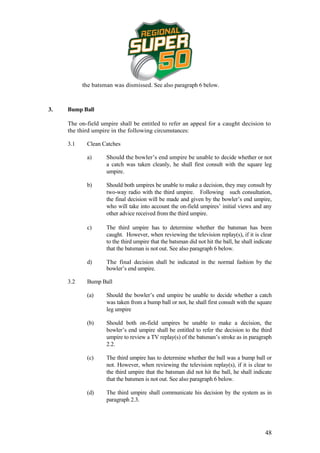 the batsman was dismissed. See also paragraph 6 below.



3.   Bump Ball

     The on-field umpire shall be entitled to refer an appeal for a caught decision to
     the third umpire in the following circumstances:

     3.1    Clean Catches

            a)      Should the bowler’s end umpire be unable to decide whether or not
                    a catch was taken cleanly, he shall first consult with the square leg
                    umpire.

            b)      Should both umpires be unable to make a decision, they may consult by
                    two-way radio with the third umpire. Following such consultation,
                    the final decision will be made and given by the bowler’s end umpire,
                    who will take into account the on-field umpires’ initial views and any
                    other advice received from the third umpire.

            c)      The third umpire has to determine whether the batsman has been
                    caught. However, when reviewing the television replay(s), if it is clear
                    to the third umpire that the batsman did not hit the ball, he shall indicate
                    that the batsman is not out. See also paragraph 6 below.

            d)      The final decision shall be indicated in the normal fashion by the
                    bowler’s end umpire.

     3.2    Bump Ball

            (a)     Should the bowler’s end umpire be unable to decide whether a catch
                    was taken from a bump ball or not, he shall first consult with the square
                    leg umpire

            (b)     Should both on-field umpires be unable to make a decision, the
                    bowler’s end umpire shall be entitled to refer the decision to the third
                    umpire to review a TV replay(s) of the batsman’s stroke as in paragraph
                    2.2.

            (c)     The third umpire has to determine whether the ball was a bump ball or
                    not. However, when reviewing the television replay(s), if it is clear to
                    the third umpire that the batsman did not hit the ball, he shall indicate
                    that the batsmen is not out. See also paragraph 6 below.

            (d)     The third umpire shall communicate his decision by the system as in
                    paragraph 2.3.




                                                                                            48
 