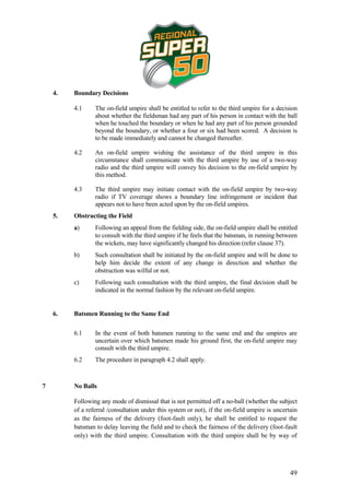 4.   Boundary Decisions

         4.1     The on-field umpire shall be entitled to refer to the third umpire for a decision
                 about whether the fieldsman had any part of his person in contact with the ball
                 when he touched the boundary or when he had any part of his person grounded
                 beyond the boundary, or whether a four or six had been scored. A decision is
                 to be made immediately and cannot be changed thereafter.

         4.2     An on-field umpire wishing the assistance of the third umpire in this
                 circumstance shall communicate with the third umpire by use of a two-way
                 radio and the third umpire will convey his decision to the on-field umpire by
                 this method.

         4.3     The third umpire may initiate contact with the on-field umpire by two-way
                 radio if TV coverage shows a boundary line infringement or incident that
                 appears not to have been acted upon by the on-field umpires.
    5.   Obstructing the Field
         a)      Following an appeal from the fielding side, the on-field umpire shall be entitled
                 to consult with the third umpire if he feels that the batsman, in running between
                 the wickets, may have significantly changed his direction (refer clause 37).
         b)      Such consultation shall be initiated by the on-field umpire and will be done to
                 help him decide the extent of any change in direction and whether the
                 obstruction was wilful or not.
         c)      Following such consultation with the third umpire, the final decision shall be
                 indicated in the normal fashion by the relevant on-field umpire.


    6.   Batsmen Running to the Same End


         6.1     In the event of both batsmen running to the same end and the umpires are
                 uncertain over which batsmen made his ground first, the on-field umpire may
                 consult with the third umpire.
         6.2     The procedure in paragraph 4.2 shall apply.



7        No Balls

         Following any mode of dismissal that is not permitted off a no-ball (whether the subject
         of a referral /consultation under this system or not), if the on-field umpire is uncertain
         as the fairness of the delivery (foot-fault only), he shall be entitled to request the
         batsman to delay leaving the field and to check the fairness of the delivery (foot-fault
         only) with the third umpire. Consultation with the third umpire shall be by way of




                                                                                                49
 