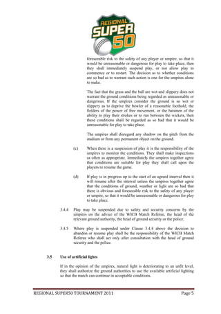 foreseeable risk to the safety of any player or umpire, so that it
                            would be unreasonable or dangerous for play to take place, then
                            they shall immediately suspend play, or not allow play to
                            commence or to restart. The decision as to whether conditions
                            are so bad as to warrant such action is one for the umpires alone
                            to make.

                            The fact that the grass and the ball are wet and slippery does not
                            warrant the ground conditions being regarded as unreasonable or
                            dangerous. If the umpires consider the ground is so wet or
                            slippery as to deprive the bowler of a reasonable foothold, the
                            fielders of the power of free movement, or the batsmen of the
                            ability to play their strokes or to run between the wickets, then
                            these conditions shall be regarded as so bad that it would be
                            unreasonable for play to take place.

                            The umpires shall disregard any shadow on the pitch from the
                            stadium or from any permanent object on the ground.

                   (c)      When there is a suspension of play it is the responsibility of the
                            umpires to monitor the conditions. They shall make inspections
                            as often as appropriate. Immediately the umpires together agree
                            that conditions are suitable for play they shall call upon the
                            players to resume the game.

                   (d)      If play is in progress up to the start of an agreed interval then it
                            will resume after the interval unless the umpires together agree
                            that the conditions of ground, weather or light are so bad that
                            there is obvious and foreseeable risk to the safety of any player
                            or umpire, so that it would be unreasonable or dangerous for play
                            to take place.

           3.4.4   Play may be suspended due to safety and security concerns by the
                   umpires on the advice of the WICB Match Referee, the head of the
                   relevant ground authority, the head of ground security or the police.

           3.4.5   Where play is suspended under Clause 3.4.4 above the decision to
                   abandon or resume play shall be the responsibility of the WICB Match
                   Referee who shall act only after consultation with the head of ground
                   security and the police.


     3.5   Use of artificial lights

           If in the opinion of the umpires, natural light is deteriorating to an unfit level,
           they shall authorize the ground authorities to use the available artificial lighting
           so that the match can continue in acceptable conditions.



REGIONAL SUPER50 TOURNAMENT 2011                                                       Page 5
 