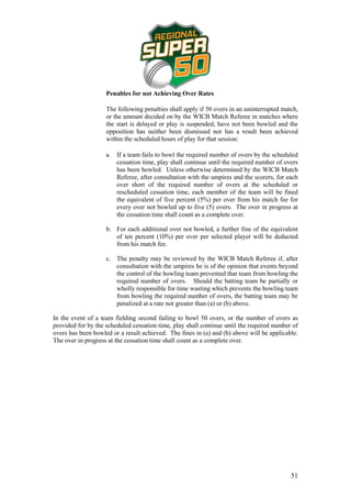 Penalties for not Achieving Over Rates

                    The following penalties shall apply if 50 overs in an uninterrupted match,
                    or the amount decided on by the WICB Match Referee in matches where
                    the start is delayed or play is suspended, have not been bowled and the
                    opposition has neither been dismissed nor has a result been achieved
                    within the scheduled hours of play for that session:

                    a. If a team fails to bowl the required number of overs by the scheduled
                       cessation time, play shall continue until the required number of overs
                       has been bowled. Unless otherwise determined by the WICB Match
                       Referee, after consultation with the umpires and the scorers, for each
                       over short of the required number of overs at the scheduled or
                       rescheduled cessation time, each member of the team will be fined
                       the equivalent of five percent (5%) per over from his match fee for
                       every over not bowled up to five (5) overs. The over in progress at
                       the cessation time shall count as a complete over.

                    b. For each additional over not bowled, a further fine of the equivalent
                       of ten percent (10%) per over per selected player will be deducted
                       from his match fee.

                    c. The penalty may be reviewed by the WICB Match Referee if, after
                       consultation with the umpires he is of the opinion that events beyond
                       the control of the bowling team prevented that team from bowling the
                       required number of overs. Should the batting team be partially or
                       wholly responsible for time wasting which prevents the bowling team
                       from bowling the required number of overs, the batting team may be
                       penalized at a rate not greater than (a) or (b) above.

In the event of a team fielding second failing to bowl 50 overs, or the number of overs as
provided for by the scheduled cessation time, play shall continue until the required number of
overs has been bowled or a result achieved. The fines in (a) and (b) above will be applicable.
The over in progress at the cessation time shall count as a complete over.




                                                                                           51
 