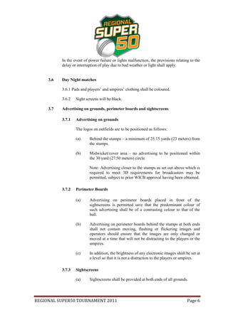 In the event of power failure or lights malfunction, the provisions relating to the
           delay or interruption of play due to bad weather or light shall apply.


     3.6   Day Night matches

           3.6.1 Pads and players’ and umpires’ clothing shall be coloured.

           3.6.2   Sight screens will be black.

     3.7   Advertising on grounds, perimeter boards and sightscreens

           3.7.1   Advertising on grounds

                   The logos on outfields are to be positioned as follows:

                   (a)     Behind the stumps – a minimum of 25.15 yards (23 meters) from
                           the stumps.

                   (b)     Midwicket/cover area – no advertising to be positioned within
                           the 30 yard (27.50 meters) circle.

                           Note: Advertising closer to the stumps as set out above which is
                           required to meet 3D requirements for broadcasters may be
                           permitted, subject to prior WICB approval having been obtained.

           3.7.2   Perimeter Boards

                   (a)     Advertising on perimeter boards placed in front of the
                           sightscreens is permitted save that the predominant colour of
                           such advertising shall be of a contrasting colour to that of the
                           ball.

                   (b)     Advertising on perimeter boards behind the stumps at both ends
                           shall not contain moving, flashing or flickering images and
                           operators should ensure that the images are only changed or
                           moved at a time that will not be distracting to the players or the
                           umpires.

                   (c)     In addition, the brightness of any electronic images shall be set at
                           a level so that it is not a distraction to the players or umpires.

           3.7.3   Sightscreens

                   (a)     Sightscreens shall be provided at both ends of all grounds.




REGIONAL SUPER50 TOURNAMENT 2011                                                       Page 6
 