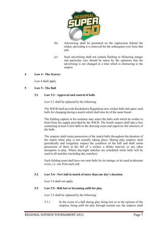 (b)       Advertising shall be permitted on the sightscreen behind the
                              striker, providing it is removed for the subsequent over from that
                              end.

                    (c)       Such advertising shall not contain flashing or flickering images
                              and particular care should be taken by the operators that the
                              advertising is not changed at a time which is distracting to the
                              umpire.

4    Law 4 - The Scorers

     Law 4 shall apply.

5    Law 5 - The Ball

     5.1    Law 5.2 - Approval and control of balls

            Law 5.2 shall be replaced by the following:

            The WICB shall provide Kookaburra Regulation new cricket balls and spare used
            balls for changing during a match which shall also be of the same brand..

            The fielding captain or his nominee may select the balls with which he wishes to
            bowl from the supply provided by the WICB. The fourth umpire shall take a box
            containing at least 6 new balls to the dressing room and supervise the selection of
            the balls.

            The umpires shall retain possession of the match balls throughout the duration of
            the match when play is not actually taking place. During play umpires shall
            periodically and irregularly inspect the condition of the ball and shall retain
            possession of them at the fall of a wicket, a drinks interval, or any other
            disruption in play. Where day/night matches are scheduled white balls will be
            used in all matches (including day matches).

            Each fielding team shall have two new balls for its innings, to be used in alternate
            overs, i.e. one from each end.


     5.2    Law 5.4 - New ball in match of more than one day’s duration

            Law 5.4 shall not apply.

     5.3    Law 5.5 - Ball lost or becoming unfit for play

            Law 5.5 shall be replaced by the following:

            5.3.1         In the event of a ball during play being lost or in the opinion of the
                          umpires, being unfit for play through normal use, the umpires shall


REGIONAL SUPER50 TOURNAMENT 2011                                                        Page 7
 