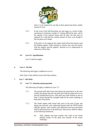 allow it to be replaced by one that in their opinion has had a similar
                         amount of wear.

             5.3.2       In the event of the ball becoming wet and soggy as a result of play
                         continuing in inclement weather or it being affected by dew, and in
                         the opinion of the umpires being unfit for play, the ball may be
                         replaced for a ball that has similar amount of wear, even though it
                         has not gone out of shape.

             5.3.3       If the ball is to be replaced, the umpire shall inform the batsmen and
                         the fielding captain. Either batsman or bowler may raise the matter
                         with the umpires and the umpires’ decision as to a replacement or
                         otherwise will be final.


     5.4     Law 5.6 - Specifications

             Law 5.6 shall not apply.



6    Law 6 - The Bat

     The following shall apply in addition to Law 6:

     Only Type A bats shall be used in One Day matches.

7   Law 7 - The Pitch

     7.1     Law 7.3 - Selection and preparation

             The following will apply in addition to Law 7.3:

             7.1.1       The ground staff shall ensure that during the period prior to the start
                         of play and during intervals, the pitch area shall be roped off so as to
                         prevent unauthorised access. (The pitch area shall include an area at
                         least 2 metres beyond the rectangle made by the crease markings at
                         both ends of the pitch).

             7.1.2       The fourth umpire shall ensure that, prior to the start of play and
                         during any intervals, only authorised ground staff, the WICB match
                         officials, players, team coaches and authorised television personnel
                         shall be allowed access to the pitch area. Such access shall be subject
                         to the following limitations:

                         (a)     Only captains and team coaches may walk on the actual
                                 playing surface of the pitch area (outside of the crease
                                 markings).


REGIONAL SUPER50 TOURNAMENT 2011                                                         Page 8
 
