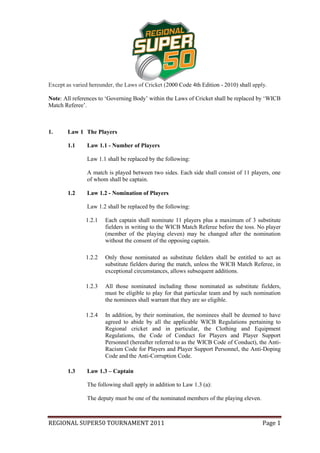 Except as varied hereunder, the Laws of Cricket (2000 Code 4th Edition - 2010) shall apply.

Note: All references to ‘Governing Body’ within the Laws of Cricket shall be replaced by ‘WICB
Match Referee’.



1.      Law 1 The Players

        1.1     Law 1.1 - Number of Players

                Law 1.1 shall be replaced by the following:

                A match is played between two sides. Each side shall consist of 11 players, one
                of whom shall be captain.

        1.2     Law 1.2 - Nomination of Players

                Law 1.2 shall be replaced by the following:

               1.2.1   Each captain shall nominate 11 players plus a maximum of 3 substitute
                       fielders in writing to the WICB Match Referee before the toss. No player
                       (member of the playing eleven) may be changed after the nomination
                       without the consent of the opposing captain.

               1.2.2   Only those nominated as substitute fielders shall be entitled to act as
                       substitute fielders during the match, unless the WICB Match Referee, in
                       exceptional circumstances, allows subsequent additions.

               1.2.3   All those nominated including those nominated as substitute fielders,
                       must be eligible to play for that particular team and by such nomination
                       the nominees shall warrant that they are so eligible.

               1.2.4   In addition, by their nomination, the nominees shall be deemed to have
                       agreed to abide by all the applicable WICB Regulations pertaining to
                       Regional cricket and in particular, the Clothing and Equipment
                       Regulations, the Code of Conduct for Players and Player Support
                       Personnel (hereafter referred to as the WICB Code of Conduct), the Anti-
                       Racism Code for Players and Player Support Personnel, the Anti-Doping
                       Code and the Anti-Corruption Code.

        1.3     Law 1.3 – Captain

                The following shall apply in addition to Law 1.3 (a):

                The deputy must be one of the nominated members of the playing eleven.



REGIONAL SUPER50 TOURNAMENT 2011                                                         Page 1
 