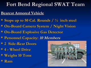 Fort Bend Regional SWAT Team
Bearcat Armored Vehicle
*   Stops up to 50 Cal. Rounds / ½ inch steel
*   On-Board Camera System / Night Vision
*   On-Board Explosive Gas Detector
*   Personnel Capacity: 10 Members
*   2 Side-Rear Doors
*   4 - Wheel Drive
*   Weighs 10 Tons
*   Ram
 