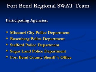 Fort Bend Regional SWAT Team

Participating Agencies:

*   Missouri City Police Department
*   Rosenberg Police Department
*   Stafford Police Department
*   Sugar Land Police Department
*   Fort Bend County Sheriff ’s Office
 